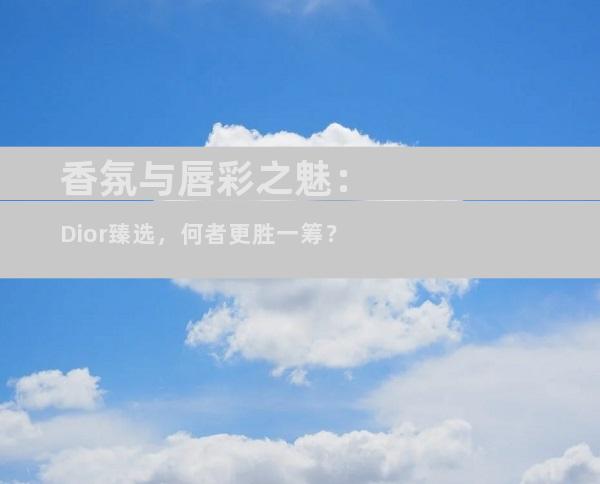 香氛与唇彩之魅：Dior臻选，何者更胜一筹？